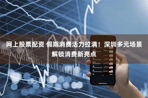 网上股票配资 假期消费活力拉满！深圳多元场景解锁消费新亮点