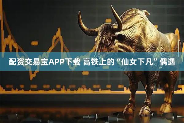配资交易宝APP下载 高铁上的“仙女下凡”偶遇