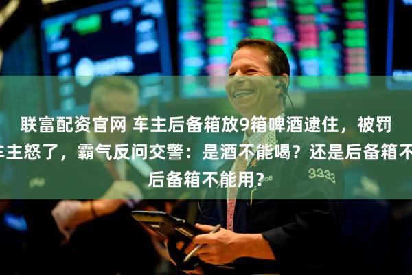 联富配资官网 车主后备箱放9箱啤酒逮住，被罚款！车主怒了，霸气反问交警：是酒不能喝？还是后备箱不能用？