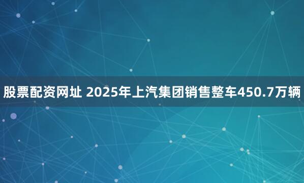 股票配资网址 2025年上汽集团销售整车450.7万辆