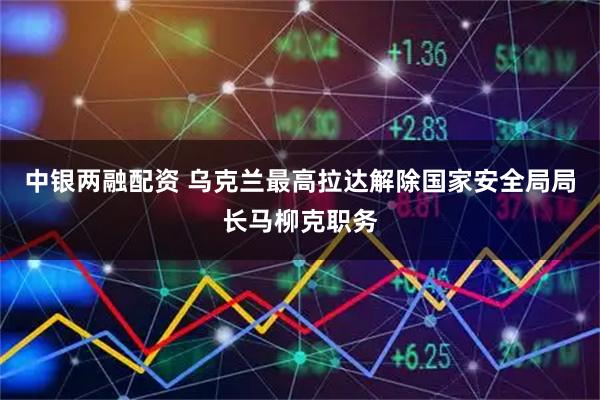 中银两融配资 乌克兰最高拉达解除国家安全局局长马柳克职务