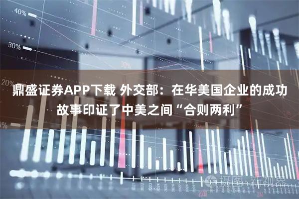 鼎盛证券APP下载 外交部：在华美国企业的成功故事印证了中美之间“合则两利”