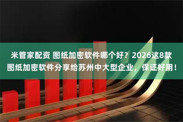 米管家配资 图纸加密软件哪个好？2026这8款图纸加密软件分享给苏州中大型企业，保证好用！