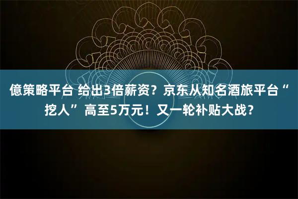 億策略平台 给出3倍薪资？京东从知名酒旅平台“挖人” 高至5万元！又一轮补贴大战？