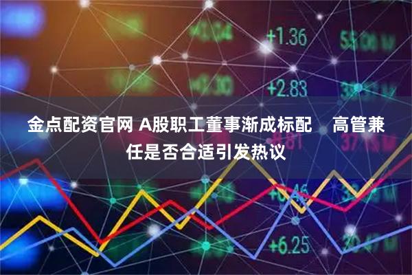 金点配资官网 A股职工董事渐成标配    高管兼任是否合适引发热议