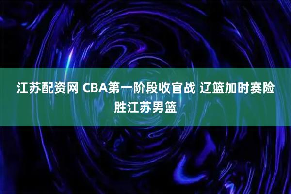 江苏配资网 CBA第一阶段收官战 辽篮加时赛险胜江苏男篮