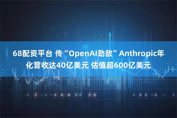 68配资平台 传“OpenAI劲敌”Anthropic年化营收达40亿美元 估值超600亿美元