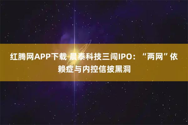 红腾网APP下载 晨泰科技三闯IPO：“两网”依赖症与内控信披黑洞
