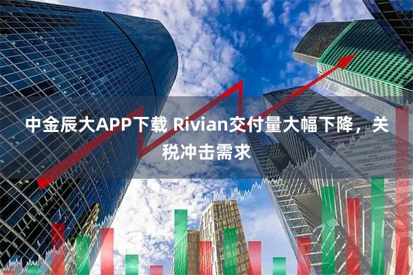 中金辰大APP下载 Rivian交付量大幅下降，关税冲击需求