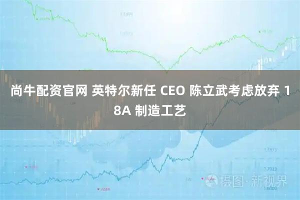 尚牛配资官网 英特尔新任 CEO 陈立武考虑放弃 18A 制造工艺