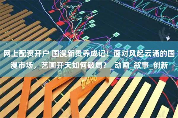 网上配资开户 国漫新贵养成记！面对风起云涌的国漫市场，艺画开天如何破局？_动画_叙事_创新