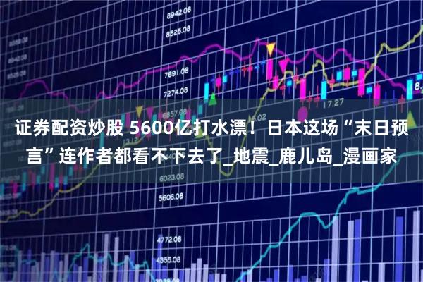 证券配资炒股 5600亿打水漂！日本这场“末日预言”连作者都看不下去了_地震_鹿儿岛_漫画家