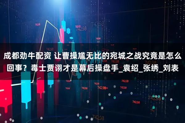 成都劲牛配资 让曹操尴无比的宛城之战究竟是怎么回事？毒士贾诩才是幕后操盘手_袁绍_张绣_刘表