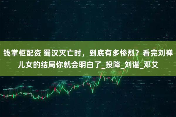 钱掌柜配资 蜀汉灭亡时,到底有多惨烈?看完刘禅儿女的结局你就会明白了_投降_刘谌_邓艾