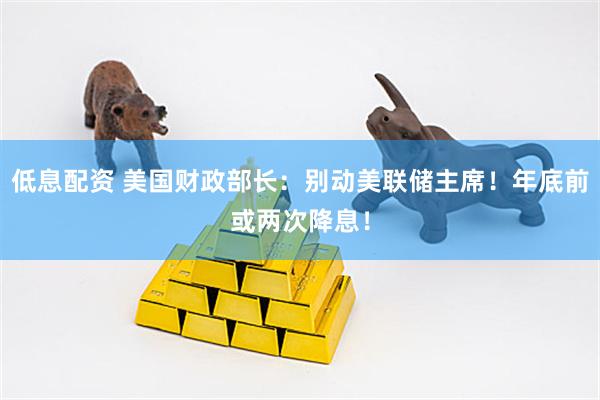 低息配资 美国财政部长：别动美联储主席！年底前或两次降息！