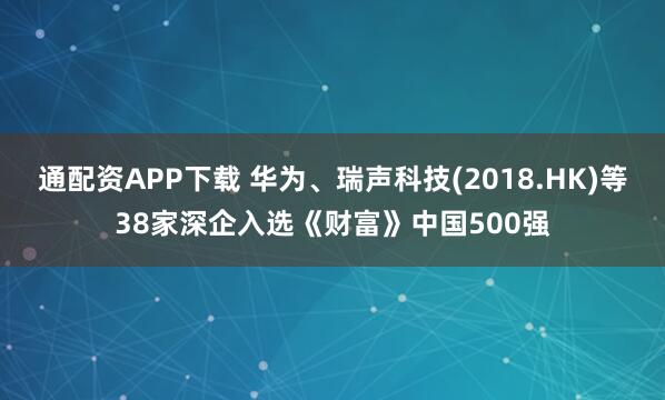 通配资APP下载 华为、瑞声科技(2018.HK)等38家深企入选《财富》中国500强