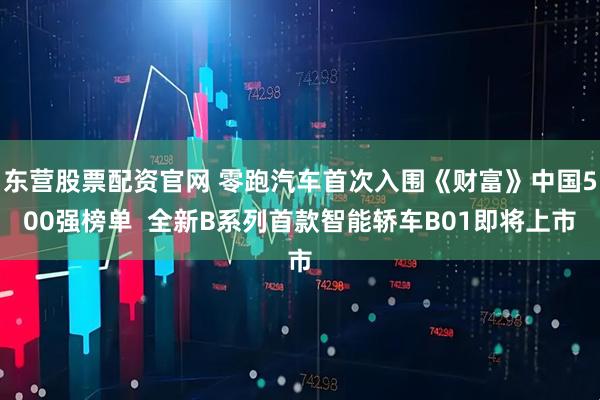 东营股票配资官网 零跑汽车首次入围《财富》中国500强榜单  全新B系列首款智能轿车B01即将上市