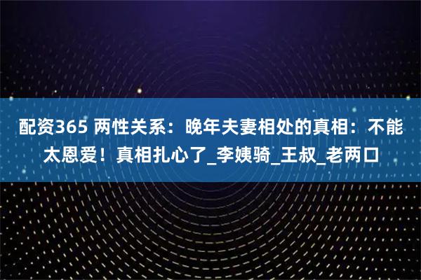 配资365 两性关系：晚年夫妻相处的真相：不能太恩爱！真相扎心了_李姨骑_王叔_老两口