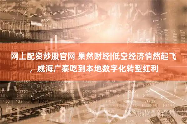 网上配资炒股官网 果然财经|低空经济悄然起飞，威海广泰吃到本地数字化转型红利