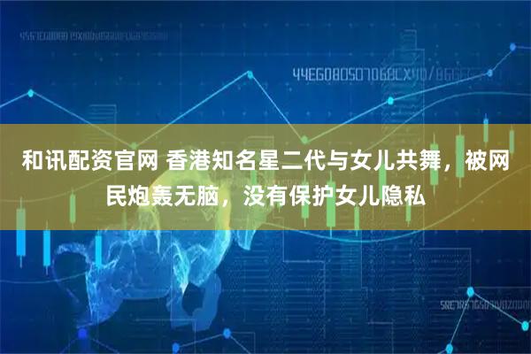 和讯配资官网 香港知名星二代与女儿共舞，被网民炮轰无脑，没有保护女儿隐私