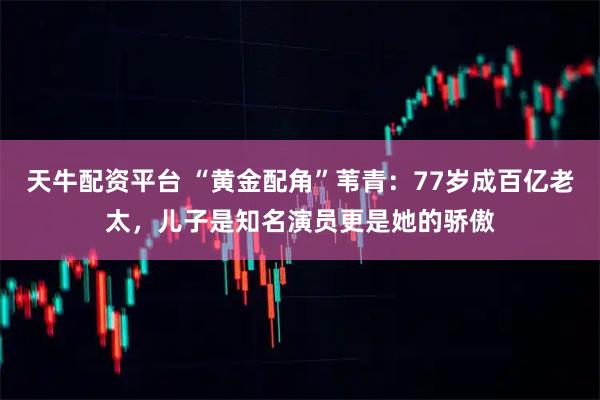 天牛配资平台 “黄金配角”苇青：77岁成百亿老太，儿子是知名演员更是她的骄傲