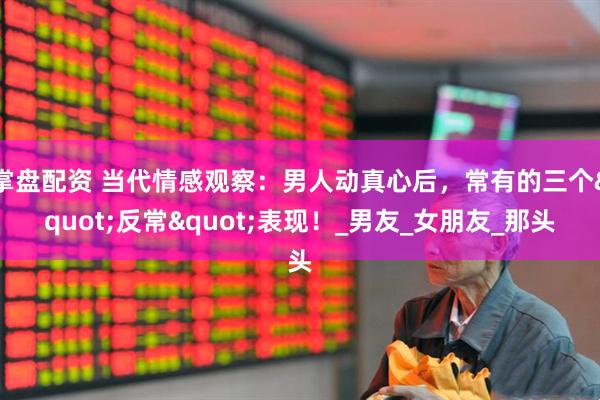 掌盘配资 当代情感观察：男人动真心后，常有的三个"反常"表现！_男友_女朋友_那头