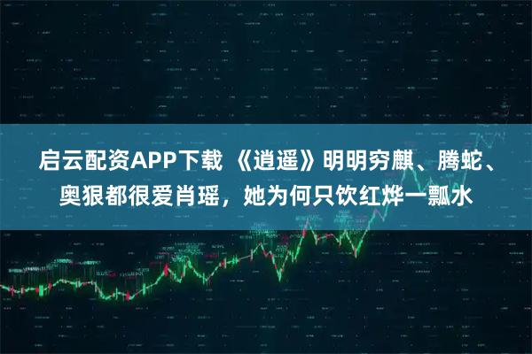 启云配资APP下载 《逍遥》明明穷麒、腾蛇、奥狠都很爱肖瑶，她为何只饮红烨一瓢水