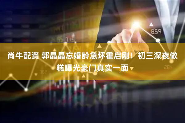 尚牛配资 郭晶晶忘婚龄急坏霍启刚!初三深夜做糕曝光豪门真实一面