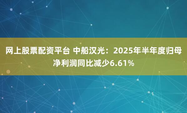 网上股票配资平台 中船汉光：2025年半年度归母净利润同比减少6.61%