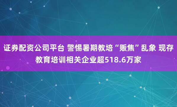 证券配资公司平台 警惕暑期教培“贩焦”乱象 现存教育培训相关企业超518.6万家