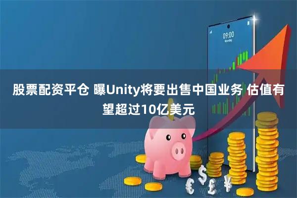 股票配资平仓 曝Unity将要出售中国业务 估值有望超过10亿美元