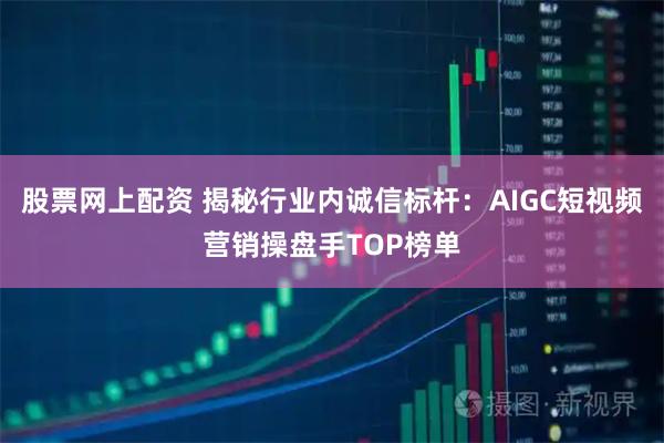 股票网上配资 揭秘行业内诚信标杆:AIGC短视频营销操盘手TOP榜单
