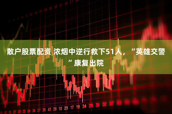 散户股票配资 浓烟中逆行救下51人，“英雄交警”康复出院