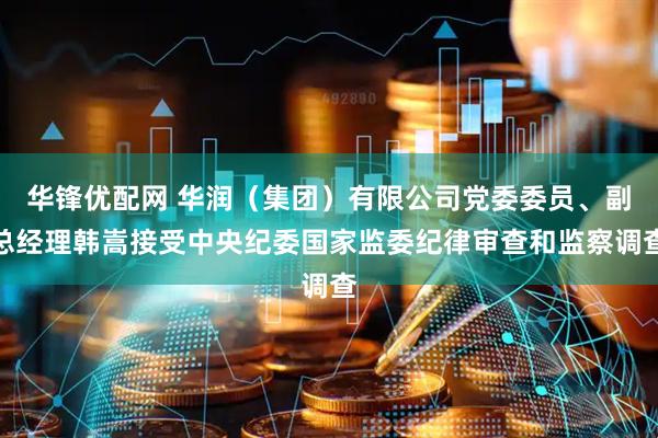 华锋优配网 华润（集团）有限公司党委委员、副总经理韩嵩接受中央纪委国家监委纪律审查和监察调查