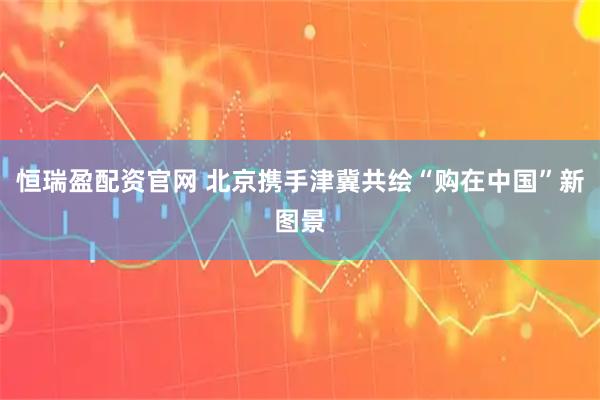 恒瑞盈配资官网 北京携手津冀共绘“购在中国”新图景