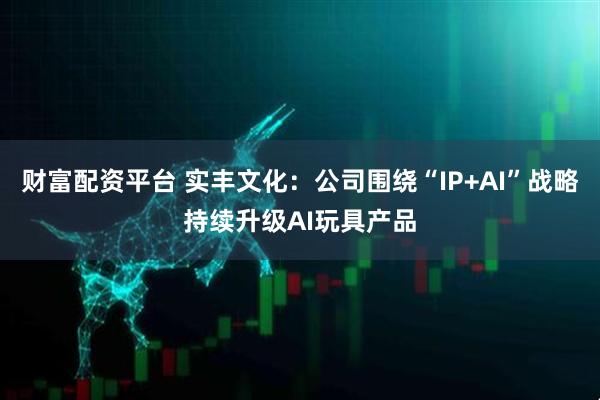 财富配资平台 实丰文化：公司围绕“IP+AI”战略持续升级AI玩具产品