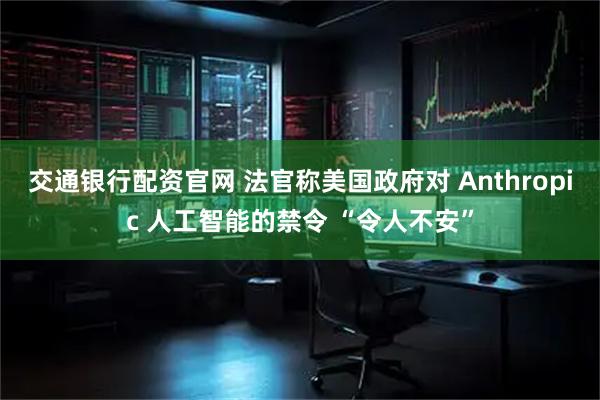 交通银行配资官网 法官称美国政府对 Anthropic 人工智能的禁令 “令人不安”