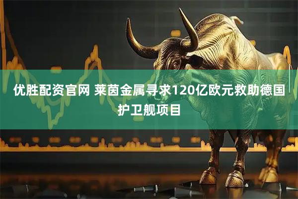 优胜配资官网 莱茵金属寻求120亿欧元救助德国护卫舰项目