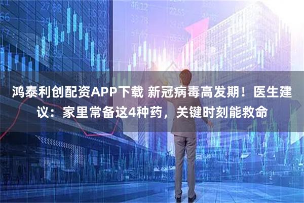 鸿泰利创配资APP下载 新冠病毒高发期！医生建议：家里常备这4种药，关键时刻能救命